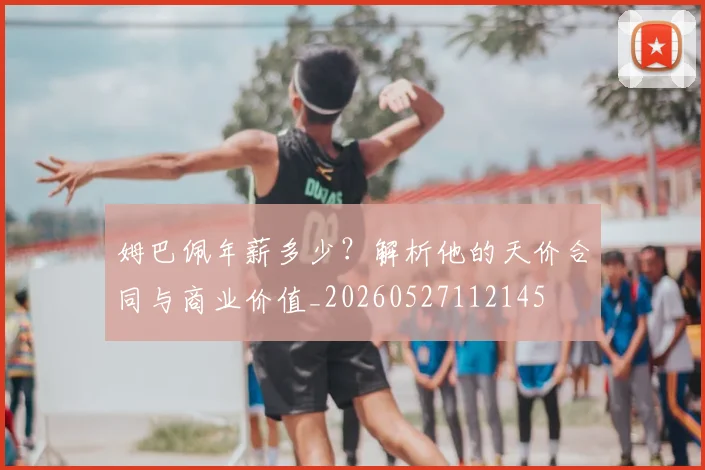 姆巴佩年薪多少？解析他的天价合同与商业价值_20260527112145