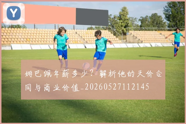 姆巴佩年薪多少？解析他的天价合同与商业价值_20260527112145