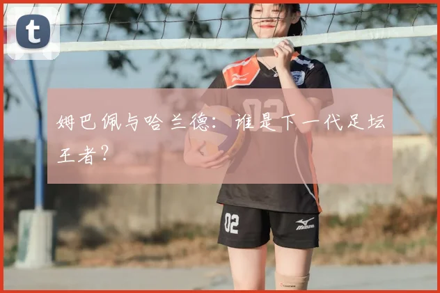 姆巴佩与哈兰德:谁是下一代足坛王者?
