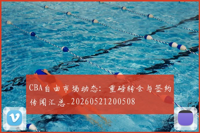 CBA自由市场动态：重磅转会与签约传闻汇总_20260521200508